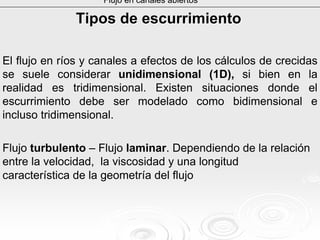 Flujo en canales abiertos
Tipos de escurrimientoTipos de escurrimiento
El flujo en ríos y canales a efectos de los cálculos de crecidas
se suele considerar unidimensional (1D), si bien en la
realidad es tridimensional. Existen situaciones donde el
escurrimiento debe ser modelado como bidimensional e
incluso tridimensional.
Flujo turbulento – Flujo laminar. Dependiendo de la relación
entre la velocidad, la viscosidad y una longitud
característica de la geometría del flujo
 
