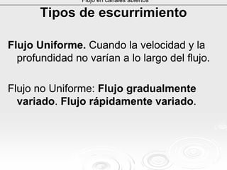 Tipos de escurrimientoTipos de escurrimiento
Flujo Uniforme. Cuando la velocidad y la
profundidad no varían a lo largo del flujo.
Flujo no Uniforme: Flujo gradualmente
variado. Flujo rápidamente variado.
Flujo en canales abiertos
 