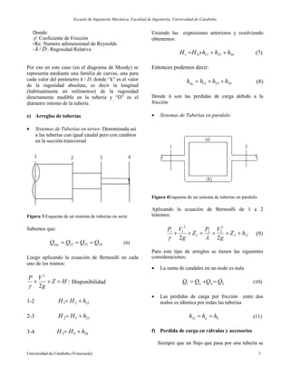 Escuela de Ingeniería Mecánica, Facultad de Ingeniería, Universidad de Carabobo
Universidad de Carabobo (Venezuela) 3
Donde:
-f: Coeficiente de Fricción
-Re: Numero adimensional de Reynolds
- Dk / : Rugosidad Relativa
Por eso en este caso (en el diagrama de Moody) se
representa mediante una familia de curvas, una para
cada valor del parámetro k / D, donde “k” es el valor
de la rugosidad absoluta, es decir la longitud
(habitualmente en milímetros) de la rugosidad
directamente medible en la tubería y “D” es el
diámetro interno de la tubería
e) Arreglos de tuberías
 Sistemas de Tuberías en series: Denominada así
a las tuberías con igual caudal pero con cambios
en la sección transversal
Figura 3 Esquema de un sistema de tuberías en serie
Sabemos que:
342312 QQQQeqv  (6)
Luego aplicando la ecuación de Bernoulli en cada
uno de los tramos:
:
2
2
HZ
g
VP


Disponibilidad
1-2 1221 hHH 
2-3 2332 hHH 
3-4 3443 hHH 
Uniendo las expresiones anteriores y resolviendo
obtenemos:
34231241 hhhHH  (7)
Entonces podemos decir:
342312 hhhheq  (8)
Donde h son las perdidas de carga debido a la
fricción
 Sistemas de Tuberías en paralelo:
Figura 4Esquema de un sistema de tuberías en paralelo
Aplicando la ecuación de Bernoulli de 1 a 2
tenemos:
122
2
22
1
2
11
22
hZ
g
VP
Z
g
VP


(9)
Para este tipo de arreglos se tienen las siguientes
consideraciones:
 La suma de caudales en un nodo es nula
21 QQQQ ba  (10)
 Las perdidas de carga por fricción entre dos
nodos es idéntica por todas las tuberías
ba hhh 12 (11)
f) Perdida de carga en válvulas y accesorios
Siempre que un flujo que pasa por una tubería se
 