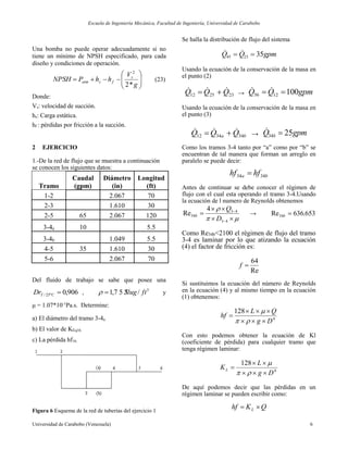 Escuela de Ingeniería Mecánica, Facultad de Ingeniería, Universidad de Carabobo
Universidad de Carabobo (Venezuela) 6
Una bomba no puede operar adecuadamente si no
tiene un mínimo de NPSH especificado, para cada
diseño y condiciones de operación.









g
V
hhPNPSH s
fsatm
*2
2
(23)
Donde:
Vs: velocidad de succión.
hs: Carga estática.
hf : pérdidas por fricción a la succión.
2 EJERCICIO
1.-De la red de flujo que se muestra a continuación
se conocen los siguientes datos:
Tramo
Caudal
(gpm)
Diámetro
(in)
Longitud
(ft)
1-2 2.067 70
2-3 1.610 30
2-5 65 2.067 120
3-4a 10 5.5
3-4b 1.049 5.5
4-5 35 1.610 30
5-6 2.067 70
Del fluido de trabajo se sabe que posee una
906,0º25/ CTDr , 3
/7 5 3,1 ftSlug y
μ = 1.07*10-1
Pa.s. Determine:
a) El diámetro del tramo 3-4a.
b) El valor de KEq16.
c) La pérdida hf16.
Figura 6 Esquema de la red de tuberías del ejercicio 1
Se halla la distribución de flujo del sistema
gpmQQ 352345  
Usando la ecuación de la conservación de la masa en
el punto (2)
232512 QQQ   → gpmQQ 1001256  
Usando la ecuación de la conservación de la masa en
el punto (3)
ba QQQ 343412
  → gpmQ b 2534 
Como los tramos 3-4 tanto por “a” como por “b” se
encuentran de tal manera que forman un arreglo en
paralelo se puede decir:
ba hfhf 3434 
Antes de continuar se debe conocer el régimen de
flujo con el cual esta operando el tramo 3-4.Usando
la ecuación de l numero de Reynolds obtenemos







43
43
34
4
Re
D
Q
b → 653.636Re34 b
Como Re34b<2100 el régimen de flujo del tramo
3-4 es laminar por lo que atizando la ecuación
(4) el factor de fricción es:
Re
64
f
Si sustituimos la ecuación del número de Reynolds
en la ecuación (4) y al mismo tiempo en la ecuación
(1) obtenemos:
4
128
Dg
QL
hf





Con esto podemos obtener la ecuación de Kl
(coeficiente de pérdida) para cualquier tramo que
tenga régimen laminar:
4
128
Dg
L
KL





De aquí podemos decir que las pérdidas en un
régimen laminar se pueden escribir como:
QKhf L 
 