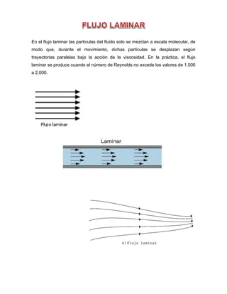 En el flujo laminar las partículas del fluido solo se mezclan a escala molecular, de
modo que, durante el movimiento, dichas partículas se desplazan según
trayectorias paralelas bajo la acción de la viscosidad. En la práctica, el flujo
laminar se produce cuando el número de Reynolds no excede los valores de 1.500
a 2.000.
 
