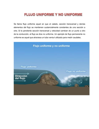Se llama flujo uniforme aquel en que el calado, sección transversal y demás
elementos del flujo se mantienen sustancialmente constantes de una sección a
otra. Si la pendiente sección transversal y velocidad cambian de un punto a otro
de la conducción, el flujo se dice no uniforme. Un ejemplo de flujo permanente no
uniforme es aquel que atraviesa un tubo venturi utilizado para medir caudales.
 
