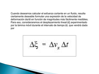 Cuando deseamos calcular el esfuerzo cortante en un fluido, resulta
ciertamente deseable formular una expresión de la velocidad de
deformación dα/dt en función de magnitudes más fácilmente medibles.
Para eso, consideraremos el desplazamiento lineal Δξ experimentado
por la lámina móvil durante el intervalo de tiempo Δt, que vendrá dado
por
 