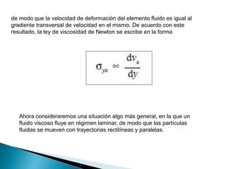 de modo que la velocidad de deformación del elemento fluido es igual al
gradiente transversal de velocidad en el mismo. De acuerdo con este
resultado, la ley de viscosidad de Newton se escribe en la forma
Ahora consideraremos una situación algo más general, en la que un
fluido viscoso fluye en régimen laminar, de modo que las partículas
fluidas se mueven con trayectorias rectilíneas y paralelas.
 