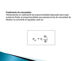 Coeficiente de viscosidad.-
Introduciendo un coeficiente de proporcionalidad adecuado para cada
sustancia fluida, la proporcionalidad que expresa la ley de viscosidad de
Newton se convierte en igualdad; esto es:
 