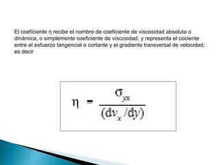 El coeficiente η recibe el nombre de coeficiente de viscosidad absoluta o
dinámica, o simplemente coeficiente de viscosidad, y representa el cociente
entre el esfuerzo tangencial o cortante y el gradiente transversal de velocidad;
es decir
 