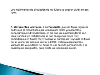 Los movimientos de circulación de los fluidos se pueden dividir en dos
tipos:
1. Movimientos laminares, o de Poiseuille, que son flujos regulares
en los que la masa fluida esta formada por filetes yuxtapuestos,
perfectamente individualizados, en los que las superficies libres son
lisas y unidas; en realidad sólo se dan en algunos casos muy
particulares o en fluidos muy viscosos; el número de Reynolds en flujos
por el interior de tubos es inferior a 2.000. Debido a esas fuerzas
viscosas las velocidades del fluido en una sección perpendicular a la
corriente no son iguales, pues existe un rozamiento interno.
 