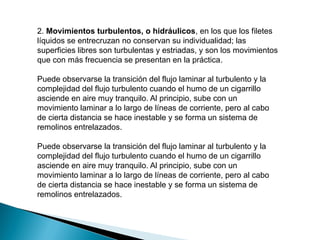 2. Movimientos turbulentos, o hidráulicos, en los que los filetes
líquidos se entrecruzan no conservan su individualidad; las
superficies libres son turbulentas y estriadas, y son los movimientos
que con más frecuencia se presentan en la práctica.
Puede observarse la transición del flujo laminar al turbulento y la
complejidad del flujo turbulento cuando el humo de un cigarrillo
asciende en aire muy tranquilo. Al principio, sube con un
movimiento laminar a lo largo de líneas de corriente, pero al cabo
de cierta distancia se hace inestable y se forma un sistema de
remolinos entrelazados.
Puede observarse la transición del flujo laminar al turbulento y la
complejidad del flujo turbulento cuando el humo de un cigarrillo
asciende en aire muy tranquilo. Al principio, sube con un
movimiento laminar a lo largo de líneas de corriente, pero al cabo
de cierta distancia se hace inestable y se forma un sistema de
remolinos entrelazados.
 