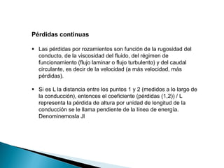 Pérdidas continuas
 Las pérdidas por rozamientos son función de la rugosidad del
conducto, de la viscosidad del fluido, del régimen de
funcionamiento (flujo laminar o flujo turbulento) y del caudal
circulante, es decir de la velocidad (a más velocidad, más
pérdidas).
 Si es L la distancia entre los puntos 1 y 2 (medidos a lo largo de
la conducción), entonces el coeficiente (pérdidas (1,2)) / L
representa la pérdida de altura por unidad de longitud de la
conducción se le llama pendiente de la línea de energía.
Denominemosla Jl
 