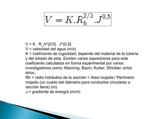V = K . R_h^{2/3} . J^{0,5}
V = velocidad del agua (m/s)
K = coeficiente de rugosidad, depende del material de la tubería
y del estado de esta. Existen varias expresiones para este
coeficiente calculados en forma experimental por varios
investigadores como: Manning; Bazin; Kutter; Strickler, entre
otros.
Rh = radio hidráulico de la sección = Área mojada / Perímetro
mojado (un cuarto del diámetro para conductos circulares a
sección llena) (m)
J = gradiente de energía (m/m)
 