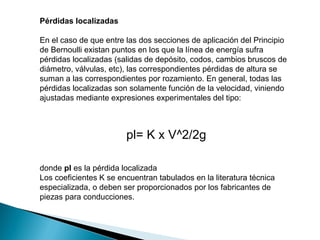 Pérdidas localizadas
En el caso de que entre las dos secciones de aplicación del Principio
de Bernoulli existan puntos en los que la línea de energía sufra
pérdidas localizadas (salidas de depósito, codos, cambios bruscos de
diámetro, válvulas, etc), las correspondientes pérdidas de altura se
suman a las correspondientes por rozamiento. En general, todas las
pérdidas localizadas son solamente función de la velocidad, viniendo
ajustadas mediante expresiones experimentales del tipo:
pl= K x V^2/2g
donde pl es la pérdida localizada
Los coeficientes K se encuentran tabulados en la literatura técnica
especializada, o deben ser proporcionados por los fabricantes de
piezas para conducciones.
 