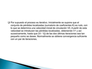  Por supuesto el proceso es iterativo. Inicialmente se supone que el
conjunto de pérdidas localizadas (sumatorio de coeficientes K) es nulo, con
lo que se determina una velocidad inicial de circulación V0. A partir de esta
velocidad se introducen las pérdidas localizadas, obteniendo V1 y así
sucesivamente, hasta que (Vi - Vj) de las dos últimas iteraciones sea tan
pequeño como se desee. Normalmente se obtiene convergencia suficiente
con un par de iteraciones.
 