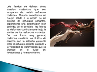 Los fluidos se definen como
aquellas sustancias que son
incapaces de resistir esfuerzos
cortantes. Cuando sometemos un
cuerpo sólido a la acción de un
sistema de esfuerzos cortantes,
experimenta una deformación bien
definida; por el contrario, los fluidos
se deforman continuamente bajo la
acción de los esfuerzos cortantes.
De una forma muy general,
podemos clasificar los fluidos de
acuerdo con la relación existente
entre el esfuerzo cortante aplicado y
la velocidad de deformación que se
produce en el fluido en:
newtonianos y no newtonianos
 