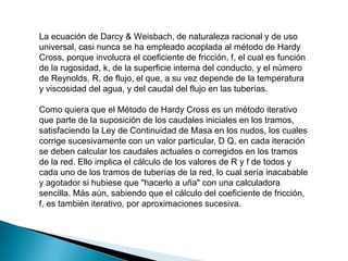 La ecuación de Darcy & Weisbach, de naturaleza racional y de uso
universal, casi nunca se ha empleado acoplada al método de Hardy
Cross, porque involucra el coeficiente de fricción, f, el cual es función
de la rugosidad, k, de la superficie interna del conducto, y el número
de Reynolds, R, de flujo, el que, a su vez depende de la temperatura
y viscosidad del agua, y del caudal del flujo en las tuberías.
Como quiera que el Método de Hardy Cross es un método iterativo
que parte de la suposición de los caudales iniciales en los tramos,
satisfaciendo la Ley de Continuidad de Masa en los nudos, los cuales
corrige sucesivamente con un valor particular, D Q, en cada iteración
se deben calcular los caudales actuales o corregidos en los tramos
de la red. Ello implica el cálculo de los valores de R y f de todos y
cada uno de los tramos de tuberías de la red, lo cual sería inacabable
y agotador si hubiese que "hacerlo a uña" con una calculadora
sencilla. Más aún, sabiendo que el cálculo del coeficiente de fricción,
f, es también iterativo, por aproximaciones sucesiva.
 