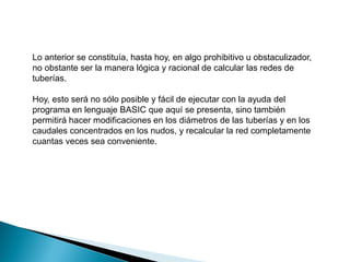 Lo anterior se constituía, hasta hoy, en algo prohibitivo u obstaculizador,
no obstante ser la manera lógica y racional de calcular las redes de
tuberías.
Hoy, esto será no sólo posible y fácil de ejecutar con la ayuda del
programa en lenguaje BASIC que aquí se presenta, sino también
permitirá hacer modificaciones en los diámetros de las tuberías y en los
caudales concentrados en los nudos, y recalcular la red completamente
cuantas veces sea conveniente.
 