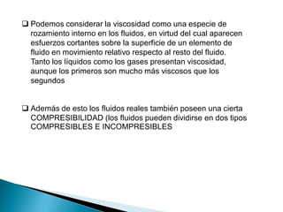  Además de esto los fluidos reales también poseen una cierta
COMPRESIBILIDAD (los fluidos pueden dividirse en dos tipos
COMPRESIBLES E INCOMPRESIBLES
 Podemos considerar la viscosidad como una especie de
rozamiento interno en los fluidos, en virtud del cual aparecen
esfuerzos cortantes sobre la superficie de un elemento de
fluido en movimiento relativo respecto al resto del fluido.
Tanto los líquidos como los gases presentan viscosidad,
aunque los primeros son mucho más viscosos que los
segundos
 