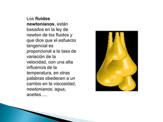 Los fluidos
newtonianos, están
basados en la ley de
newton de los fluidos y
que dice que el esfuerzo
tangencial es
proporcional a la tasa de
variación de la
velocidad, con una alta
influencia de la
temperatura, en otras
palabras obedecen a un
cambio en la viscosidad,
newtonianos: agua,
aceites….
 