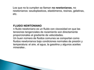 Los que no la cumplen se llaman no newtonianos, no
newtonianos: seudoplasticos, elastómeros, resinas, gelatinas,
etc.
FLUIDO NEWTONIANO
n fluido newtoniano es un fluido con viscosidad en que las
tensiones tangenciales de rozamiento son directamente
proporcionales al gradiente de velocidades.
Un buen número de fluidos comunes se comportan como
fluidos newtonianos bajo condiciones normales de presión y
temperatura: el aire, el agua, la gasolina y algunos aceites
minerales .
 