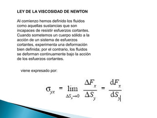 LEY DE LA VISCOSIDAD DE NEWTON
Al comienzo hemos definido los fluidos
como aquellas sustancias que son
incapaces de resistir esfuerzos cortantes.
Cuando sometemos un cuerpo sólido a la
acción de un sistema de esfuerzos
cortantes, experimenta una deformación
bien definida; por el contrario, los fluidos
se deforman continuamente bajo la acción
de los esfuerzos cortantes.
viene expresado por:
 