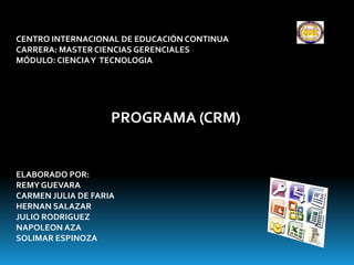 CENTRO INTERNACIONAL DE EDUCACIÓN CONTINUA
CARRERA: MASTER CIENCIAS GERENCIALES
MÓDULO: CIENCIA Y TECNOLOGIA




                    PROGRAMA (CRM)


ELABORADO POR:
REMY GUEVARA
CARMEN JULIA DE FARIA
HERNAN SALAZAR
JULIO RODRIGUEZ
NAPOLEON AZA
SOLIMAR ESPINOZA
 