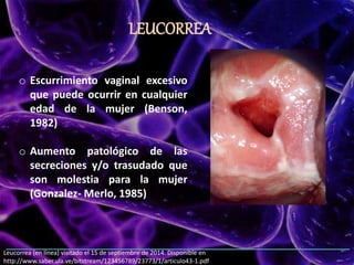 LEUCORREA
Leucorrea (en línea) visitado el 15 de septiembre de 2014. Disponible en
http://www.saber.ula.ve/bitstream/123456789/23773/1/articulo43-1.pdf
o Escurrimiento vaginal excesivo
que puede ocurrir en cualquier
edad de la mujer (Benson,
1982)
o Aumento patológico de las
secreciones y/o trasudado que
son molestia para la mujer
(Gonzalez- Merlo, 1985)
 