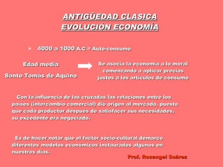 ANTIGÜEDAD CLASICA EVOLUCIÓN ECONOMÍA 4000 a 1000  A.C = Auto-consumo  Edad media Santo Tomás de Aquino Se asocia la economía a lo moral comenzando a aplicar precios justos a los artículos de consumo Con la influencia de las cruzadas las relaciones entre los países (intercambio comercial) dió origen al mercado, puesto que cada productor después de satisfacer sus necesidades, su excedente era negociado. Es de hacer notar que el factor socio-cultural demarco diferentes modelos económicos instaurados algunos en nuestros días. Prof. Rosangel Suárez 
