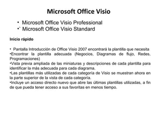 Microsoft Office Visio
• Microsoft Office Visio Professional
•` Microsoft Office Visio Standard
Inicio rápido
• Pantalla Introducción de Office Visio 2007 encontrará la plantilla que necesita
•Encontrar la plantilla adecuada (Negocios, Diagramas de flujo, Redes,
Programaciones)
•Vista previa ampliada de las miniaturas y descripciones de cada plantilla para
identificar la más adecuada para cada diagrama.
•Las plantillas más utilizadas de cada categoría de Visio se muestran ahora en
la parte superior de la vista de cada categoría.
•Incluye un acceso directo nuevo que abre las últimas plantillas utilizadas, a fin
de que pueda tener acceso a sus favoritas en menos tiempo.
 