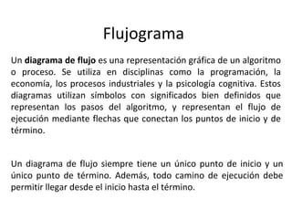 Flujograma
Un diagrama de flujo es una representación gráfica de un algoritmo
o proceso. Se utiliza en disciplinas como la programación, la
economía, los procesos industriales y la psicología cognitiva. Estos
diagramas utilizan símbolos con significados bien definidos que
representan los pasos del algoritmo, y representan el flujo de
ejecución mediante flechas que conectan los puntos de inicio y de
término.
Un diagrama de flujo siempre tiene un único punto de inicio y un
único punto de término. Además, todo camino de ejecución debe
permitir llegar desde el inicio hasta el término.
 