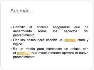 Además…
 Permitir al analista asegurarse que ha
desarrollado todos los aspectos del
procedimiento.
 Dar las bases para escribir un informe claro y
lógico.
 Es un medio para establecer un enlace con
el personal que eventualmente operará el nuevo
procedimiento.
 