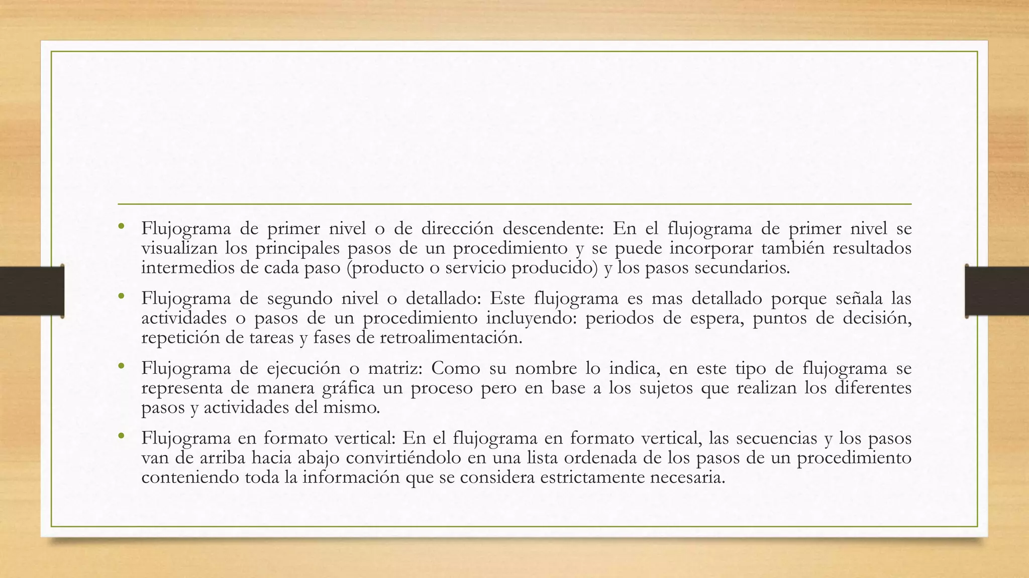 • Flujograma de primer nivel o de dirección descendente: En el flujograma de primer nivel se
visualizan los principales pasos de un procedimiento y se puede incorporar también resultados
intermedios de cada paso (producto o servicio producido) y los pasos secundarios.
• Flujograma de segundo nivel o detallado: Este flujograma es mas detallado porque señala las
actividades o pasos de un procedimiento incluyendo: periodos de espera, puntos de decisión,
repetición de tareas y fases de retroalimentación.
• Flujograma de ejecución o matriz: Como su nombre lo indica, en este tipo de flujograma se
representa de manera gráfica un proceso pero en base a los sujetos que realizan los diferentes
pasos y actividades del mismo.
• Flujograma en formato vertical: En el flujograma en formato vertical, las secuencias y los pasos
van de arriba hacia abajo convirtiéndolo en una lista ordenada de los pasos de un procedimiento
conteniendo toda la información que se considera estrictamente necesaria.
 