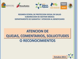 REGIMEN ESTATAL DE PROTECCION SOCIAL EN SALUD
SUBDIRECCION DE GESTION MEDICA
DEPARTAMENTO DE GARANTIA Y ATENCION AL BENEFICIARIO
ATENCION DE
QUEJAS, COMENTARIOS, SOLUCITUDES
O RECONOCIMIENTOS
Octubre 2011
 
