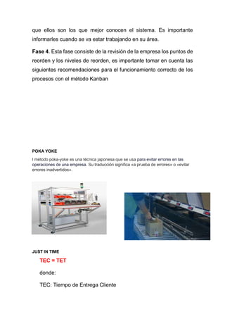 que ellos son los que mejor conocen el sistema. Es importante
informarles cuando se va estar trabajando en su área.
Fase 4. Esta fase consiste de la revisión de la empresa los puntos de
reorden y los niveles de reorden, es importante tomar en cuenta las
siguientes recomendaciones para el funcionamiento correcto de los
procesos con el método Kanban
POKA YOKE
l método poka-yoke es una técnica japonesa que se usa para evitar errores en las
operaciones de una empresa. Su traducción significa «a prueba de errores» o «evitar
errores inadvertidos».
JUST IN TIME
TEC = TET
donde:
TEC: Tiempo de Entrega Cliente
 
