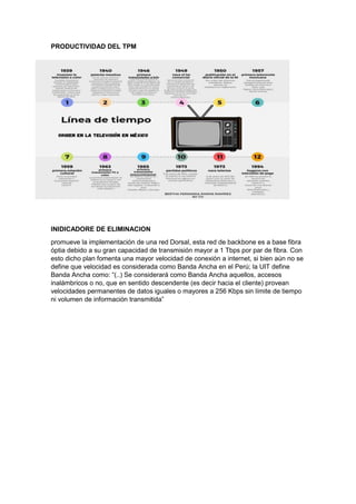 PRODUCTIVIDAD DEL TPM
INIDICADORE DE ELIMINACION
promueve la implementación de una red Dorsal, esta red de backbone es a base fibra
óptia debido a su gran capacidad de transmisión mayor a 1 Tbps por par de fibra. Con
esto dicho plan fomenta una mayor velocidad de conexión a internet, si bien aún no se
define que velocidad es considerada como Banda Ancha en el Perú; la UIT define
Banda Ancha como: “(..) Se considerará como Banda Ancha aquellos, accesos
inalámbricos o no, que en sentido descendente (es decir hacia el cliente) provean
velocidades permanentes de datos iguales o mayores a 256 Kbps sin límite de tiempo
ni volumen de información transmitida”
 
