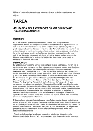 Utilice el material entregado, por ejemplo, el caso práctico resuelto que se
adjunta.
TAREA
APLICACIÓN DE LA METODOGIA EN UNA EMPRESA DE
TELECOMUNICACIONES.
Resumen:
En la actualidad la globalización representa un reto para cualquier tipo de
organización, debido a la competencia a la cual se enfrentan. Las organizaciones se
ven en la necesidad de innovar en la forma en como llevan a cabo sus procesos y
productos para lograr mantenerse competitivos. La Manufactura Esbelta es una de las
estrategias que se han implementado exitosamente en las empresas de manufactura y
ha tenido un impacto positivo en la eficiencia de dichas organizaciones. En este
artículo se desarrolla un caso de estudio en el cual se aplican las herramientas de
Manufactura Esbelta con la finalidad de mejorar los tiempos de los procesos y
favorecer la reducción de costos
INTRODUCCIÓN
La globalización representa un reto para cualquier tipo de organización hoy en día, la
competencia cada vez es mayor. Esto ha dado como resultado que las organizaciones
se enfrenten a presiones como la reducción de costos, mejora de la calidad,
flexibilidad para los cambios y reducción en los tiempos de entrega; lo que trae como
consecuencia la necesidad de innovar en la forma cómo se llevan a cabo sus procesos
y productos. El sector manufacturero ha sido el primero en enfrentarse a estos retos,
ha desarrollado una gran cantidad de estrategias desde el TQM (Total Quality
Management, Administración Total de la Calidad), Seis Sigma, BPR (Business
Process Re Engineering, Reingeniería de los Procesos de Negocios), y lo que
conocemos como Lean Manufacturing (Manufactura Esbelta)[2], o combinaciones de
estas estrategias como por ejemplo, el Lean-Six Sigma, que es una mezcla entre Lean
Manufacturing y Six Sigma, por mencionar una de ellas. Cada una de estas estrategias
se desarrollan de manera distinta, pero el objetivo es el mismo, la mejora en la
eficiencia de las organizaciones. En la actualidad estas estrategias están siendo
aplicadas en otros sectores como el de servicios y el público, debido a los resultados
mostrados en el sector manufacturero.
Este estudio se enfoca en la estrategia de manufactura esbelta, la cual ha tenido una
amplia aceptación en la industria de manufactura desde sus inicios en la década de los
90´s. El concepto de Manufactura Esbelta se desarrolló en las industrias japonesas. La
Manufactura Esbelta es considerada como una técnica de reducción del desperdicio,
pero en la práctica se refiere en maximizar el valor del producto a través de la
reducción del desperdicio.
En este artículo se abordan algunos conceptos, principios y elementos de la
Manufactura Esbelta. Por otro lado, se presenta un caso de estudio de una empresa
 