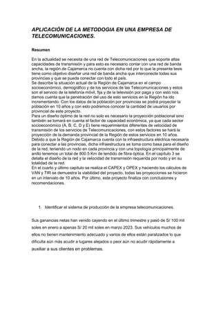 APLICACIÓN DE LA METODOGIA EN UNA EMPRESA DE
TELECOMUNICACIONES.
Resumen
En la actualidad se necesita de una red de Telecomunicaciones que soporte altas
capacidades de transmisión y para esto es necesario contar con una red de banda
ancha, la región de Cajamarca no cuenta con dicha red por lo que la presente tesis
tiene como objetivo diseñar una red de banda ancha que interconecte todas sus
provincias y que se pueda conectar con todo el país.
Se describe la situación actual de la Región de Cajamarca en el campo
socioeconómico, demográfico y de los servicios de las Telecomunicaciones y estos
son el servicio de la telefonía móvil, fija y de la televisión por paga y con esto nos
damos cuenta que la penetración del uso de esto servicios en la Región ha ido
incrementando. Con los datos de la población por provincias se podrá proyectar la
población en 10 años y con esto podremos conocer la cantidad de usuarios por
provincial de este proyecto.
Para un diseño óptimo de la red no solo es necesario la proyección poblacional sino
también se tomará en cuenta el factor de capacidad económica, ya que cada sector
socioeconómico (A, B, C, D y E) tiene requerimientos diferentes de velocidad de
transmisión de los servicios de Telecomunicaciones, con estos factores se hará la
proyección de la demanda provincial de la Región de estos servicios en 10 años.
Debido a que la Región de Cajamarca cuenta con la infraestructura eléctrica necesaria
para conectar a las provincias, dicha infraestructura se toma como basa para el diseño
de la red, teniendo un nodo en cada provincia y con una topología principalmente de
anillo tenemos un total de 800.5 Km de tendido de fibra óptica. En el capítulo 3 se
detalla el diseño de la red y la velocidad de transmisión requerida por nodo y en su
totalidad de la red.
En el cuarto y último capítulo se realiza el CAPEX y OPEX y haciendo los cálculos de
VAN y TIR se demuestra la viabilidad del proyecto, todas las proyecciones se hicieron
en un intervalo de 10 años. Por último, este proyecto finaliza con conclusiones y
recomendaciones.
1. Identificar el sistema de producción de la empresa telecomunicaciones.
Sus ganancias netas han venido cayendo en el último trimestre y pasó de S/ 100 mil
soles en enero a apenas S/ 20 mil soles en marzo 2023. Sus vehículos muchos de
ellos no tienen mantenimiento adecuado y varios de ellos están paralizados lo que
dificulta aún más acudir a lugares alejados o peor aún no acudir rápidamente a
auxiliar a sus clientes en problemas.
 