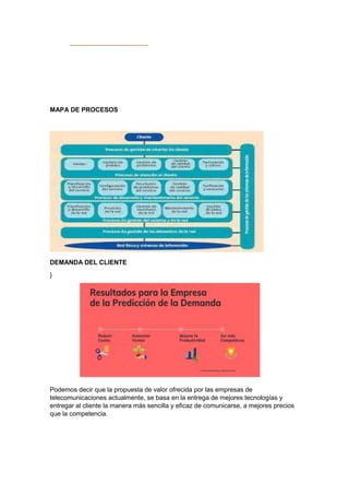 MAPA DE PROCESOS
DEMANDA DEL CLIENTE
}
Podemos decir que la propuesta de valor ofrecida por las empresas de
telecomunicaciones actualmente, se basa en la entrega de mejores tecnologías y
entregar al cliente la manera más sencilla y eficaz de comunicarse, a mejores precios
que la competencia.
 
