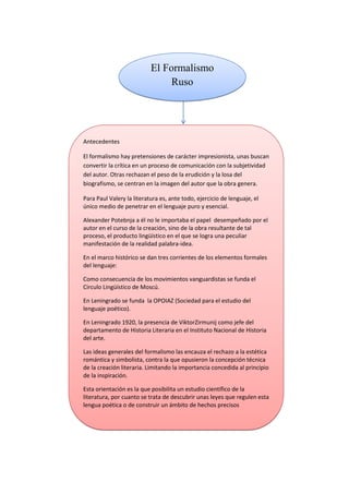 1492250240945El Formalismo Ruso00El Formalismo Ruso<br />28917901270<br />408305101600Antecedentes El formalismo hay pretensiones de carácter impresionista, unas buscan convertir la crítica en un proceso de comunicación con la subjetividad del autor. Otras rechazan el peso de la erudición y la losa del biografismo, se centran en la imagen del autor que la obra genera.Para Paul Valery la literatura es, ante todo, ejercicio de lenguaje, el único medio de penetrar en el lenguaje puro y esencial.Alexander Potebnja a él no le importaba el papel  desempeñado por el autor en el curso de la creación, sino de la obra resultante de tal proceso, el producto lingüístico en el que se logra una peculiar manifestación de la realidad palabra-idea. En el marco histórico se dan tres corrientes de los elementos formales del lenguaje:Como consecuencia de los movimientos vanguardistas se funda el Circulo Lingüístico de Moscú. En Leningrado se funda  la OPOIAZ (Sociedad para el estudio del lenguaje poético).En Leningrado 1920, la presencia de Viktor Zirmunij como jefe del departamento de Historia Literaria en el Instituto Nacional de Historia del arte.Las ideas generales del formalismo las encauza el rechazo a la estética romántica y simbolista, contra la que opusieron la concepción técnica de la creación literaria. Limitando la importancia concedida al principio de la inspiración. Esta orientación es la que posibilita un estudio científico de la literatura, por cuanto se trata de descubrir unas leyes que regulen esta lengua poética o de construir un ámbito de hechos precisos 00Antecedentes El formalismo hay pretensiones de carácter impresionista, unas buscan convertir la crítica en un proceso de comunicación con la subjetividad del autor. Otras rechazan el peso de la erudición y la losa del biografismo, se centran en la imagen del autor que la obra genera.Para Paul Valery la literatura es, ante todo, ejercicio de lenguaje, el único medio de penetrar en el lenguaje puro y esencial.Alexander Potebnja a él no le importaba el papel  desempeñado por el autor en el curso de la creación, sino de la obra resultante de tal proceso, el producto lingüístico en el que se logra una peculiar manifestación de la realidad palabra-idea. En el marco histórico se dan tres corrientes de los elementos formales del lenguaje:Como consecuencia de los movimientos vanguardistas se funda el Circulo Lingüístico de Moscú. En Leningrado se funda  la OPOIAZ (Sociedad para el estudio del lenguaje poético).En Leningrado 1920, la presencia de Viktor Zirmunij como jefe del departamento de Historia Literaria en el Instituto Nacional de Historia del arte.Las ideas generales del formalismo las encauza el rechazo a la estética romántica y simbolista, contra la que opusieron la concepción técnica de la creación literaria. Limitando la importancia concedida al principio de la inspiración. Esta orientación es la que posibilita un estudio científico de la literatura, por cuanto se trata de descubrir unas leyes que regulen esta lengua poética o de construir un ámbito de hechos precisos <br />                                     <br />504116112868La trascendencia que se otorga a la forma, hasta el punto de permitir afirmación de que el contenido está condicionado sustancialmente por la naturaleza formal del lenguaje literario. Conviene subrayar que la prevención de que una obra literaria no es su contenido, sino la materialidad formal con que esas ideas han sido expresadas.Las orientaciones que han de guiar la explicación de los textos lo que B. Eichenbaum denomino la teoría del método formal. Es la forma la que otorga la integridad a la obra artística, de modo que una historia de la literatura a donde debería de conducir es a una suma de oposiciones de estas formas estéticas. R. Jakobson: la función estética. En 1921, el marco de estas investigaciones futuras queda ya asegurado cuando afirma que la poesía es el lenguaje en su función estética, incidiendo en la particularidad del desvió de la lengua cotidiana. La poesía es un lenguaje ordenado (sin que nada diga de la voluntad autoría) hacia una expresión concreta.V. Sklovskij: extrañamiento. No son las imágenes o lo que podría llamarse el plano del contenido, las que dan sentido a la poesía; sino los mecanismos que organizan la materia lingüística. Añádase a esto la indicación de que la poesía busca caminos singulares, alejados de la brevedad que condiciona los actos del lenguaje cotidiano para definir una de las vías más novedosas del análisis del formalista.  Los formalistas separaron nociones como fabulas y estructuras o trama narrativa indicando que solo esta era merecedora  de análisis literario. Puesto que la fábula o la narración se refería solo a la materia argumental sobre la que se sostenía la construcción de la estructura, la aportación más significativa del grupo. La trama surge  de una combinación, más o menos intencionada, de una serie de motivos, sin que llegara  a precisar, con más claridad, la forma en que se producía esa articulación. 00La trascendencia que se otorga a la forma, hasta el punto de permitir afirmación de que el contenido está condicionado sustancialmente por la naturaleza formal del lenguaje literario. Conviene subrayar que la prevención de que una obra literaria no es su contenido, sino la materialidad formal con que esas ideas han sido expresadas.Las orientaciones que han de guiar la explicación de los textos lo que B. Eichenbaum denomino la teoría del método formal. Es la forma la que otorga la integridad a la obra artística, de modo que una historia de la literatura a donde debería de conducir es a una suma de oposiciones de estas formas estéticas. R. Jakobson: la función estética. En 1921, el marco de estas investigaciones futuras queda ya asegurado cuando afirma que la poesía es el lenguaje en su función estética, incidiendo en la particularidad del desvió de la lengua cotidiana. La poesía es un lenguaje ordenado (sin que nada diga de la voluntad autoría) hacia una expresión concreta.V. Sklovskij: extrañamiento. No son las imágenes o lo que podría llamarse el plano del contenido, las que dan sentido a la poesía; sino los mecanismos que organizan la materia lingüística. Añádase a esto la indicación de que la poesía busca caminos singulares, alejados de la brevedad que condiciona los actos del lenguaje cotidiano para definir una de las vías más novedosas del análisis del formalista.  Los formalistas separaron nociones como fabulas y estructuras o trama narrativa indicando que solo esta era merecedora  de análisis literario. Puesto que la fábula o la narración se refería solo a la materia argumental sobre la que se sostenía la construcción de la estructura, la aportación más significativa del grupo. La trama surge  de una combinación, más o menos intencionada, de una serie de motivos, sin que llegara  a precisar, con más claridad, la forma en que se producía esa articulación.                                           <br />280543052070<br />51474971090V. Propp: la morfología del cuento.Propp busco el modo de individualizar estas mínimas unidades de contenido, a fin de configurar con ellas las relaciones temáticas que dan sentido al cuento. Para ello, distingue entre elementos variables (por ejemplo, los nombres de los personajes, sus características, los atributos) y constantes, a los que denomina funciones.Más que los motivos son estas funciones  las que permiten comprender el modo en que un cuento se crea, se organiza y se relaciona con otros núcleos narrativos de similar factura. De la historia de la literatura a los géneros literarios: considero que la historia literaria debía de dar cuenta fundamentalmente, de la sustitución de sistemas, puesto que la obra y la misma literatura conforman modelos sujetos a variaciones históricas y sociales, que provocan cambios y modificaciones en los planteamientos funcionales de tales obras.   00V. Propp: la morfología del cuento.Propp busco el modo de individualizar estas mínimas unidades de contenido, a fin de configurar con ellas las relaciones temáticas que dan sentido al cuento. Para ello, distingue entre elementos variables (por ejemplo, los nombres de los personajes, sus características, los atributos) y constantes, a los que denomina funciones.Más que los motivos son estas funciones  las que permiten comprender el modo en que un cuento se crea, se organiza y se relaciona con otros núcleos narrativos de similar factura. De la historia de la literatura a los géneros literarios: considero que la historia literaria debía de dar cuenta fundamentalmente, de la sustitución de sistemas, puesto que la obra y la misma literatura conforman modelos sujetos a variaciones históricas y sociales, que provocan cambios y modificaciones en los planteamientos funcionales de tales obras.   <br />27978102368550<br />1605280103505¿Que pretendían los formalistas?0¿Que pretendían los formalistas?<br />2778760336550<br />1489075288290Formalismo Ruso.docxFormalismo Ruso.docx<br />9506841707426El formalismo Ruso es el entronque del formalismo conduce a la crítica marxista. Los formalistas como la naciente crítica marxista consideran que las estructuras, el conjunto específico de recursos, el catálogo de obras, el cuerpo de géneros, son inseparables del medio social que lo produce y de las ideas predominantes de moda. Y es donde nace la función estética: el arte como producto de la sociedad.00El formalismo Ruso es el entronque del formalismo conduce a la crítica marxista. Los formalistas como la naciente crítica marxista consideran que las estructuras, el conjunto específico de recursos, el catálogo de obras, el cuerpo de géneros, son inseparables del medio social que lo produce y de las ideas predominantes de moda. Y es donde nace la función estética: el arte como producto de la sociedad.2906513174699<br />