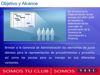 Objetivo y Alcance
                                             En el marco de la
                                             implementación de las
                                             normas ISO-9001-2008
                                             se requiere la
                                             elaboración de los
                                             manuales de
                                             procedimiento de la
                                             Gerencia de
                                             Administración y
                                             Finanzas


 Brindar a la Gerencia de Administración los elementos de juicio
 idóneos para la representación de procedimientos y procesos,
 así como las pautas para su manejo en sus diferentes
 versiones.
 