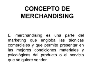 CONCEPTO DE
MERCHANDISING
El merchandising es una parte del
marketing que engloba las técnicas
comerciales y que permite presentar en
las mejores condiciones materiales y
psicológicas del producto o el servicio
que se quiere vender.
 