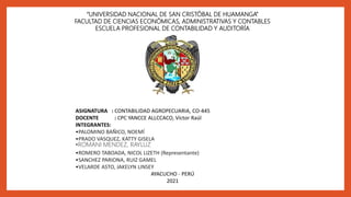 “UNIVERSIDAD NACIONAL DE SAN CRISTÓBAL DE HUAMANGA”
FACULTAD DE CIENCIAS ECONÓMICAS, ADMINISTRATIVAS Y CONTABLES
ESCUELA PROFESIONAL DE CONTABILIDAD Y AUDITORÍA
ASIGNATURA : CONTABILIDAD AGROPECUARIA, CO-445
DOCENTE : CPC YANCCE ALLCCACO, Víctor Raúl
INTEGRANTES:
•PALOMINO BAÑICO, NOEMÍ
•PRADO VASQUEZ, KATTY GISELA
•ROMANI MENDEZ, RAYLUZ
•ROMERO TABOADA, NICOL LIZETH (Representante)
•SANCHEZ PARIONA, RUIZ GAMEL
•VELARDE ASTO, JAKELYN LINSEY
AYACUCHO - PERÚ
2021
 