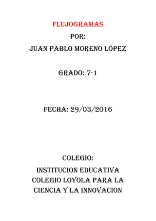 FLUJOGRAMAS
POR:
JUAN PABLO MORENO LÓPEZ
GRADO: 7-1
FECHA: 29/03/2016
COLEGIO:
INSTITUCION EDUCATIVA
COLEGIO LOYOLA PARA LA
CIENCIA Y LA INNOVACION
 