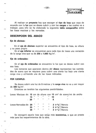 -125-
Al realizar un proyecto hay que escoger el tipo de losa que vaya de
acuerdo con la luz que se desea cubrir y con las cargas a las cuales va a
trabajar, para ello se ha elaborado la siguiente tabla comparativa entre
las losas macizas y las nervadas.
DESCRIPCION DEL ABACO
Eje de absisas:
En el eje de absisas superior se encuentra el tipo de losa, su altura
y su peso propio.
En el eje inferior se encuentran para cada tipo de losas una variación
de la carga viva que va de 250 a 1.000 Kg/m2.
Eje de ordenadas:
En el eje de ordenadas se encuentra la luz que se desea cubrir con
esa losa.
Los números que aparecen dentro del ábaco representan las cantida-
des de acero que se requiere para cubrir una cierta luz bajo una cierta
carga viva y utilizando una de las losas indicadas.
POR EJEMPLO:
Se desea cubrir una luz de 5 metros y la carga viva no va a ser mayor
de 500 kg/m2
•
Entonces se tendrán las siguientes posibilidades:
Losas Macizas de: 12 cm de altura con 15 cm2 de acero/mt de ancho
15 "
20 "
Losas Nervadas de: 20 "
25 "
30 "
10
8
2 cP %"/Nervio
2 cP 1f2"/Nervio
2 cP 1f2"/Nervio
Se escogerá aquela losa que salga más económica, o que se preste
más para los requerimientos de la obra.
 