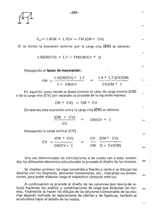 -204-
Cu = l.4CM + 1.7CV = FM (CM + CV)
Si se divide la expresión anterior por la carga viva (CV) se obtiene:
1.4(CM/CV) + 1.7 = FM(CM/CV + 1)
Despejando el factor de mayoraci6n:
l.4(CM/CV) + 1.7
FM = - - - - - - -
1 + CM/CV
1.4 + 1.7 (CV/CM)
CV/CM + 1
En aquellos casos donde se desea conocer el valor de carga muerta (CM)
o de la carga viva (CV) por separado se procede de la siguiente manera:
CM + CV) = CM + CV
Dividiendo esta expresión entre la carga viva (CV) se obtiene:
(CM + CV)
CV
Despejando la carga vertical (CV)
CV
(CM + CV)
CM/CV + 1
- CM/CV + 1
CV (CM + CV)
CM (1 + CV/CM)
Una vez determinadas las solicitaciones a las cuales van a estar someti-
dos los diferentes elementos estructurales se procede al diseño de los mismos.
Se diseñan primero las vigas sometidas a flexión y corte y se dibujan los
detalles con los despieces, secciones transversales, etc., indicando sus dimen-
siones, para poder elaborar luego el respectivo cómputo métrico.
A continuación se procede al diseño de las columnas (por teor ía de ro-
tura) haciendo los análisis y combinaciones de carga que estipulan las nor-
mas, finalmente se hacen los dibujos de las secciones transversales de las mis-
mas dejando irdicada las separaciones de cabillas y de ligaduras, también se
acostumbra hél¡,cer el detalle de los nodos.
 
