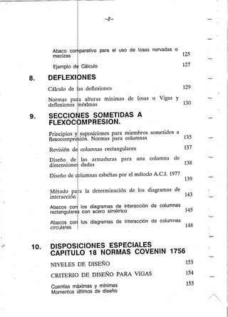 8.
-8-
parativo para el uso de losas nervadas o
Cálculo
NES
125
127
129
Normas pa a alturas mínimas de losas o Vigas y
deflexiones . éxlmas 130
9. SECCIO ES SOMETIDAS A
FLEXOC MPRESION.
10.
Principios y suposiciones para miembros sometidos a
flexocompre ión. Normas para columnas 135
columnas rectangulares 137
Diseño de las armaduras para una columna de
dimensione dadas 138
Diseño de olumnas esbeltas por el método A.c.!. 1977
139
~étodo. pa a la determinación de los diagramas de
mteraCClOn 143
Abacos con los diagramas de interacción de columnas
rectangulare con acero simétrico 145
Abacos ca los diagramas de interacción de columnas
circulares 148
DISPOSICIONES ESPECIALES
CAPITULO 18 NORMAS COVENIN 1756
NIVELES DE DISEÑO
CRITERIO DE DISEÑO PARA VIGAS
Cuantías máximas y mínimas
Momentos últimos de diseño
153
154
155
 