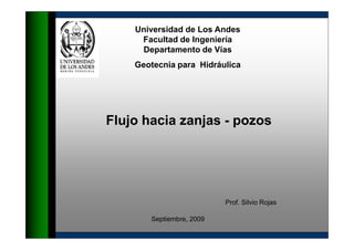 Universidad de Los Andes 
Facultad de Ingeniería 
Departamento de Vías 
Geotecnia para Hidráulica 
Flujo hacia zanjas - pozos 
Prof. Silvio Rojas 
Septiembre, 2009 
 