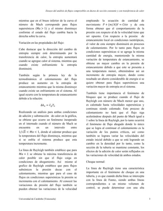 Ensayo del análisis de flujos compresibles en ductos de sección constante y con transferencia de calor
Universidad de Carabobo (Venezuela) 3
mientras que en el brazo inferior de la curva el
número de Mach corresponde para flujos
supersónicos ( ) y el mismo disminuye
conforme el estado del flujo cambia hacia la
derecha sobre la curva.
Variación en las propiedades del flujo:
Cabe destacar que la dirección del cambio de
entropía siempre está determinando por la
transferencia de calor, la entropía aumentará
cuando se agregue calor al sistema, mientras que
cuando existe enfriamiento la entropía
disminuirá.
También según la primera ley de la
termodinámica el calentamiento del flujo
produce un aumento en la entropía de
estancamiento mientras que la misma disminuye
cuando existe un enfriamiento en el sistema. Al
igual ocurre con la temperatura de estancamiento
debido a la relación:
Realizando un análisis para ambas condiciones
de adición y substracción de calor en la gráfica,
se obtiene que ocurre un fenómeno inesperado
en el internado cuando el número de Mach se
encuentra en un intervalo entre
, donde al calentar produce que
la temperatura del flujo disminuya, mientras que
si se enfría el sistema produce que esta
temperatura incremente.
La línea de Rayleigh también establece que para
se obtiene la máxima transferencia de
calor posible sin que el flujo caiga en
condiciones de ahogamiento. Así mismo al
grafico de Rayleigh establece que para flujos
subsónicos la presión decae con el
calentamiento, mientras que para el caso de
flujos en condiciones supersónicas la presión se
incrementa con el calentamiento. Al conocer las
variaciones de presión del flujo también se
pueden obtener las variaciones de la velocidad
empleando la ecuación de cantidad de
movimiento y de esta
forma obtener que el comportamiento de la
presión con respecto al de la velocidad tiene que
ser opuesto. Con respecto a la presión de
estancamiento local en condiciones isentrópicas,
el valor de esta siempre disminuirá en procesos
de calentamiento. Por lo tanto para flujos en
condiciones supersónicas si se agrega la misma
cantidad de energía, manteniendo la misma
variación de temperatura de estancamiento, se
obtiene un mayor cambio en la presión de
estancamiento debido a que este se presenta a
una temperatura menor, obteniéndose así un
incremento de entropía mayor, dando como
resultado un ahorro considerable de energía si se
quiere obtener para flujos supersónicos una
variación mayor de entropía en el sistema.
También tiene importancia el fenómeno de
bloqueo que se produce cuando el flujo de
Rayleigh con número de Mach menor que uno,
es calentado hasta velocidades supersónicas y
continuas siendo calentado. Este proceso de
calentamiento no hará que el flujo siga
acelerándose después del punto de Mach igual a
1 sobre la línea de Rayleigh, por lo tanto ocurrirá
el fenómeno de flujo ahogado donde lo único
que se logra al continuar el calentamiento es la
variación de los puntos críticos, así como
también se lograra variar las velocidades del
estado inicial debido a que se está logrando un
cambio en la densidad por lo tanto, como la
sección de la tubería se mantiene constante, los
efectos de la adición de calor serán reflejados en
las variaciones de velocidad de ambos estados.
Choque normal:
La línea de Rayleigh tiene una característica
importante en el fenómeno de choque en una
tubería, y es que cuando dicha línea se intercepta
con la línea de Fanno, siendo ambas líneas
correspondientes a un mismo volumen de
control, se puede determinar con una alta
 