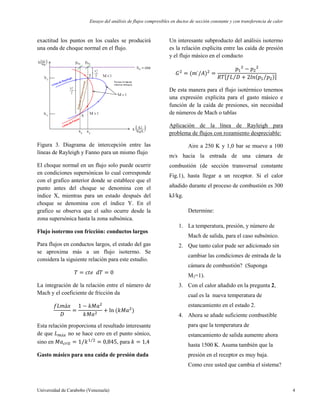 Ensayo del análisis de flujos compresibles en ductos de sección constante y con transferencia de calor
Universidad de Carabobo (Venezuela) 4
exactitud los puntos en los cuales se producirá
una onda de choque normal en el flujo.
Figura 3. Diagrama de intercepción entre las
líneas de Rayleigh y Fanno para un mismo flujo
El choque normal en un flujo solo puede ocurrir
en condiciones supersónicas lo cual corresponde
con el grafico anterior donde se establece que el
punto antes del choque se denomina con el
índice X, mientras para un estado después del
choque se denomina con el índice Y. En el
grafico se observa que el salto ocurre desde la
zona supersónica hasta la zona subsónica.
Flujo isotermo con fricción: conductos largos
Para flujos en conductos largos, el estado del gas
se aproxima más a un flujo isotermo. Se
considera la siguiente relación para este estudio.
La integración de la relación entre el número de
Mach y el coeficiente de fricción da
Esta relación proporciona el resultado interesante
de que no se hace cero en el punto sónico,
sino en , para
Gasto másico para una caída de presión dada
Un interesante subproducto del análisis isotermo
es la relación explicita entre las caída de presión
y el flujo másico en el conducto
De esta manera para el flujo isotérmico tenemos
una expresión explicita para el gasto másico e
función de la caída de presiones, sin necesidad
de números de Mach o tablas
Aplicación de la línea de Rayleigh para
problema de flujos con rozamiento despreciable:
Aire a 250 K y 1,0 bar se mueve a 100
m/s hacia la entrada de una cámara de
combustión (de sección transversal constante
Fig.1), hasta llegar a un receptor. Si el calor
añadido durante el proceso de combustión es 300
kJ/kg.
Determine:
1. La temperatura, presión, y número de
Mach de salida, para el caso subsónico.
2. Que tanto calor pude ser adicionado sin
cambiar las condiciones de entrada de la
cámara de combustión? (Suponga
M2=1).
3. Con el calor añadido en la pregunta 2,
cual es la nueva temperatura de
estancamiento en el estado 2.
4. Ahora se añade suficiente combustible
para que la temperatura de
estancamiento de salida aumente ahora
hasta 1500 K. Asuma también que la
presión en el receptor es muy baja.
Como cree usted que cambia el sistema?
 