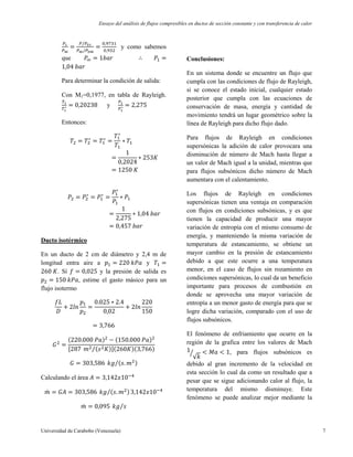 Ensayo del análisis de flujos compresibles en ductos de sección constante y con transferencia de calor
Universidad de Carabobo (Venezuela) 7
y como sabemos
que
Para determinar la condición de salida:
Con M1=0,1977, en tabla de Rayleigh.
y
Entonces:
Ducto isotérmico
En un ducto de 2 cm de diámetro y 2,4 m de
longitud entra aire a y
. Sí y la presión de salida es
, estime el gasto másico para un
flujo isotermo
Calculando el área
Conclusiones:
En un sistema donde se encuentre un flujo que
cumpla con las condiciones de flujo de Rayleigh,
si se conoce el estado inicial, cualquier estado
posterior que cumpla con las ecuaciones de
conservación de masa, energía y cantidad de
movimiento tendrá un lugar geométrico sobre la
línea de Rayleigh para dicho flujo dado.
Para flujos de Rayleigh en condiciones
supersónicas la adición de calor provocara una
disminución de número de Mach hasta llegar a
un valor de Mach igual a la unidad, mientras que
para flujos subsónicos dicho número de Mach
aumentara con el calentamiento.
Los flujos de Rayleigh en condiciones
supersónicas tienen una ventaja en comparación
con flujos en condiciones subsónicas, y es que
tienen la capacidad de producir una mayor
variación de entropía con el mismo consumo de
energía, y manteniendo la misma variación de
temperatura de estancamiento, se obtiene un
mayor cambio en la presión de estancamiento
debido a que este ocurre a una temperatura
menor, en el caso de flujos sin rozamiento en
condiciones supersónicas, lo cual da un beneficio
importante para procesos de combustión en
donde se aprovecha una mayor variación de
entropía a un menor gasto de energía para que se
logre dicha variación, comparado con el uso de
flujos subsónicos.
El fenómeno de enfriamiento que ocurre en la
región de la grafica entre los valores de Mach
, para flujos subsónicos es
debido al gran incremento de la velocidad en
esta sección lo cual da como un resultado que a
pesar que se sigue adicionando calor al flujo, la
temperatura del mismo disminuye. Este
fenómeno se puede analizar mejor mediante la
 