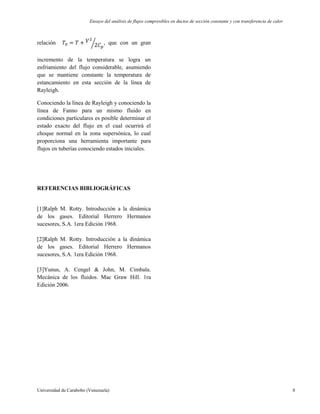 Ensayo del análisis de flujos compresibles en ductos de sección constante y con transferencia de calor
Universidad de Carabobo (Venezuela) 8
relación , que con un gran
incremento de la temperatura se logra un
enfriamiento del flujo considerable, asumiendo
que se mantiene constante la temperatura de
estancamiento en esta sección de la línea de
Rayleigh.
Conociendo la línea de Rayleigh y conociendo la
línea de Fanno para un mismo fluido en
condiciones particulares es posible determinar el
estado exacto del flujo en el cual ocurrirá el
choque normal en la zona supersónica, lo cual
proporciona una herramienta importante para
flujos en tuberías conociendo estados iniciales.
REFERENCIAS BIBLIOGRÁFICAS
[1]Ralph M. Rotty. Introducción a la dinámica
de los gases. Editorial Herrero Hermanos
sucesores, S.A. 1era Edición 1968.
[2]Ralph M. Rotty. Introducción a la dinámica
de los gases. Editorial Herrero Hermanos
sucesores, S.A. 1era Edición 1968.
[3]Yunus, A. Cengel & John, M. Cimbala.
Mecánica de los fluidos. Mac Graw Hill. 1ra
Edición 2006.
 