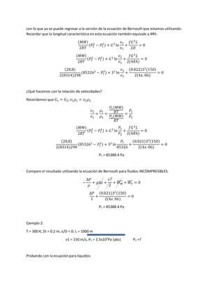 con lo que ya se puede regresar a la versión de la ecuación de Bernoulli que estamos utilizando.
Recordar que la longitud característica en esta ecuación también equivale a 4Rh.
(𝑀𝑀)
2𝑅𝑇
(𝑃2
2
− 𝑃1
2) + 𝐺2
ln
𝑣2
𝑣1
+
𝑓𝐺2
𝐿
2𝐷
= 0
(𝑀𝑀)
2𝑅𝑇
(𝑃2
2
− 𝑃1
2) + 𝐺2
ln
𝑣2
𝑣1
+
𝑓𝐺2
𝐿
2(4𝑅ℎ)
= 0
(28,8)
2(8314)298
(853262
− 𝑃1
2) + 32
ln
𝑣2
𝑣1
+
(0.022)32(150)
2(4𝑥. 06)
= 0
¿Qué hacemos con la relación de velocidades?
Recordamos que 𝐺1 = 𝐺2; 𝑣1 𝜌1 = 𝑣2 𝜌2
𝑣2
𝑣1
=
𝜌1
𝜌2
=
𝑃1(𝑀𝑀)
𝑅𝑇
𝑃2(𝑀𝑀)
𝑅𝑇
=
𝑃1
𝑃2
(𝑀𝑀)
2𝑅𝑇
(𝑃2
2
− 𝑃1
2) + 𝐺2
ln
𝑃1
𝑃2
+
𝑓𝐺2
𝐿
2(4𝑅ℎ)
= 0
(28,8)
2(8314)298
(853262
− 𝑃1
2) + 32
ln
𝑃1
85326
+
(0.021)32(150)
2(4𝑥. 06)
= 0
P1 = 85388.4 Pa
Compare el resultado utilizando la ecuación de Bernoulli para fluidos INCOMPRESIBLES.
−
∆𝑃
𝜌
+ 𝑔∆𝑧 +
𝑣2
2
+ 𝑊 𝑀
̅̅̅̅̅ + 𝑊𝐹
̅̅̅̅ = 0
∆𝑃
1
+
(0.021)32(150)
2(4𝑥. 06)
= 0
P1 = 85388.4 Pa
Ejemplo 2:
T = 300 K; Di = 0.2 m; ε/D = 0; L = 1000 m
v1 = 150 m/s, P1 = 1.5x105
Pa (abs) P2 =?
Probando con la ecuación para líquidos:
 